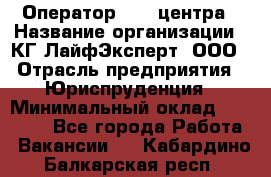 Оператор Call-центра › Название организации ­ КГ ЛайфЭксперт, ООО › Отрасль предприятия ­ Юриспруденция › Минимальный оклад ­ 40 000 - Все города Работа » Вакансии   . Кабардино-Балкарская респ.